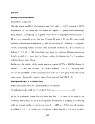 Results

Demographic characteristics

Respondents’ background

The total sample was 25,018 of which there was 49.3% males (n=12,332) compared to 50.7%

females (12,675). The average age of the sample was 29 years (± 21 years), with the median age

being 24 years. Decomposing age by gender reveals that the average age for females (29 yrs. ±

22 yrs.) was marginally greater than that of males (28 years ± 22 yrs). The mean overall

wellbeing of Jamaicans is low (4 out of 14), with the mode being 4.5. Wellbeing is a composite

variable constituting material resources (MR) and health conditions (H). It is calculated as

follows: W = ½ ∑ MR – ½ ∑ Hi. Where higher values denote more wellbeing. The index ranges from a

low of -1 to a high of 14. Scores from 0 to 3 denotes very low, 4 to 6 indicates low; 7 to 10 is moderate

and 11 to 14 means high wellbeing.

Furthermore, the majority of the sample was never married (67.3%, n=10,813) followed by

married (25.2%, n=4,050), widowed (5.6%, n=905), separated (1.2%, n=185) and lastly those

who are divorced (0.8%, n=123). Marginally more males are in each group within the marital

status category than females except in ‘widowed’ and separated. (See Table 1.1.1).

Predisposed Factors in Wellbeing Model

In this section of the paper, the General hypothesis will be tested:

W=ƒ (Pmc, ED, Ai , En, G, M, AR, P, N, O, Ht, T, V,S, HS)………………………….(1)


Of the 14 predisposed factors that were tested (see Eqn. 1), 10 came out be predictors of

wellbeing. Among those 10, the 5 most significant determinants of wellbeing in descending

order are average number of persons per room (β = -0.254, ρ < 0.001); area of residence

(1=KMA), (β = -0.223, ρ < 0.001); area of residence (1=Other Towns), (β = -0.209, ρ < 0.001);


                                                  493
 