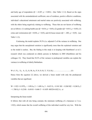 and lastly age of respondents (β = -0.207, ρ < 0.001). (See Table 1.1.2). Based on the signs

associated with the unstandardaized coefficient, area of residence, positive affective conditions,

individual’s educational attainment and marital status are positively associated with wellbeing,

with the others being negatively relating to wellbeing. Those that are not factors of wellbeing

are as follows: (1) seeking health care (β = 0.014, ρ > 0.05); (2) gender ((β = 0.015, ρ > 0.05); (3)

crime and victimization ((β = 0.030, ρ > 0.05), and (4) house tenure ((β = -.003, ρ < 0.05). (see

Table 1.1.2).

        Continuing, the model explains 39.3% (i.e. adjusted r2) of the variance in wellbeing. One

may argue that the unexplained variation is significantly more than the explained variation and

so the model is useless. But, the finding in this study is in keeping with Hambleton’s et al.’s

research which was conducted on elderly persons in Barbados in 2005 (Hambleton and his

colleague 12). They found that 38.2% of the variance in predisposed variables can explain the

variance in wellbeing of elderly Barbadians.



W=ƒ ( Pmc , ED, Ai , En, G, M, AR, P, N, O, Ht, T, V,S, HS)…………………………(1)

Hence from the equation [1] above, we derived a linear model with only the predisposed

variables that are significant:



W= 1.922+ 0.197Pmc + 1.091AR 2 + 1.698 AR 3 – 0.633 En + 0.341 M1 + 0.560 M2 + 0.240 ED 2
+ 1.700 ED3 + 0.210S – 0.691O + 0.606 T + 0.105P -0052N-0.022 Ai + ei



Interpreting the linear model:

It follows that with all else being constant, the minimum wellbeing of a Jamaican is 2 (i.e.

1.922), which means that the overall wellbeing of this individual would be very low. With the


                                                494
 