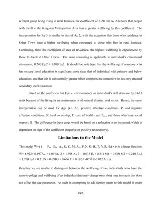 referent group being living in rural Jamaica, the coefficient of 1.091 for AR 2 denotes that people

with dwell in the Kingston Metropolitan Area has a greater wellbeing by this coefficient. The

interpretation for AR 3 is similar to that of AR 2, with the exception that those who residence in

Other Town have a higher wellbeing when compared to those who live in rural Jamaica.

Continuing, from the coefficient of area of residence, the highest wellbeing is experienced by

those to dwell in Other Towns. The same reasoning is applicable to individual’s educational

attainment, 0.240 ED 2 + 1.700 ED3. It should be note here that the wellbeing of someone who

has tertiary level education is significant more than that of individual with primary and below

education, and that this is substantially greater when compared to someone who has only attained

secondary level education.

       Based on the coefficient for En (i.e. environment), an individual’s will decrease by 0.633

units because of the living in an environment with natural disaster, and toxins. Hence, the same

interpretation can be used for Age (i.e. Ai), positive affective conditions, P, and negative

affection conditions, N, land ownership, T, cost of health care, Pmc,, and those who have social

support, S. The difference in these cases would be based on a reduction or an increased, which is

dependent on sign of the coefficient (negative or positive respectively).

                                Limitations to the Model

This model W=ƒ (       Pmc , ED, Ai , En, G, M, AR, P, N, O, Ht, T, V,S, HS) + ei is a linear function

W= 1.922+ 0.197Pmc + 1.091AR 2 + 1.698 AR 3 – 0.633 En + 0.341 M1 + 0.560 M2 + 0.240 ED 2
+ 1.700 ED3 + 0.210S – 0.691O + 0.606 T + 0.105P -0052N-0.022 Ai + ei

therefore we are unable to distinguish between the wellbeing of two individuals who have the

same typology and wellbeing of an individual that may change over short time intervals that does

not affect the age parameter. As such in attempting to add further tenets to this model in order


                                                495
 