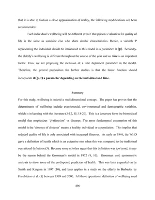 that it is able to fashion a close approximation of reality, the following modifications are been

recommended.

       Each individual’s wellbeing will be different even if that person’s valuation for quality of

life is the same as someone else who share similar characteristics. Hence, a variable P

representing the individual should be introduced to this model in a parameter α (p). Secondly,

the elderly’s wellbeing is different throughout the course of the year and so time is an important

factor. Thus, we are proposing the inclusion of a time dependent parameter in the model.

Therefore, the general proposition for further studies is that the linear function should

incorporate α (p, t) a parameter depending on the individual and time.



                                            Summary

For this study, wellbeing is indeed a multidimensional concept. The paper has proven that the

determinants of wellbeing include psychosocial, environmental and demographic variables,

which is in keeping with the literature (3-12, 15, 18-20). This is a departure form the biomedical

model that emphasizes ‘dysfunction’ or diseases. The most fundamental assumption of this

model is the ‘absence of diseases’ means a healthy individual or a population. This implies that

reduced quality of life is only associated with increased illnesses. As early as 1946, the WHO

gave a definition of health which is an extensive one when this was compared to the traditional

operational definition (3). Because some scholars argue that this definition was too broad, it may

be the reason behind the Grossman’s model in 1972 (9, 10). Grossman used econometric

analysis to show some of the predisposed predictors of health. This was later expanded on by

Smith and Kington in 1997 (10), and later applies in a study on the elderly in Barbados by

Hambleton et al. (1) between 1999 and 2000. All those operational definition of wellbeing used


                                               496
 