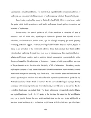 ‘dysfunctions (or health conditions). The current study expanded on the operational definition of

wellbeing, and provides a list of determinants of wellbeing along with their degree of influence.

       Based on the results of the model in Tables 1.1.2 and Table 1.1.3, we now have a model

that guide public health practitioners, and health professional in their policy formulation and

treatment of patient care.

       In concluding, the general quality of life of the Jamaicans is a function of: area of

residence, cost of health care, psychological conditions- positive and negative affective

conditions, educational level, marital status, age and average occupancy per room, property

ownership, and social support. Therefore, treating an individual for illnesses, injuries, degrees of

injury is just a fraction of the components of those things that constitute their health and by

extension their wellbeing. It would have been good to include among those mentioned factors –

religion, and lifestyle practices such as smoking, alcohol consumption, exercise and diet within

the general model but this a limitation of the dataset. However, what is presented here are some

of the predisposed factors that determine the quality of life of a Jamaican. The elderly, despite

enjoying the company of their grandchildren and other family members, are not satisfied with the

invasion of their private spaces by large family size. This is further borne out in the fact that

positive psychological condition was the fourth most important determinant of quality of life.

Within this context, with the dearth of literature that has shown that biological ageing is directly

associated with increasing frailty and physical ailments, it should come as no surprise that the

cost of the health care was ranked third. The direct relationship between individual wellbeing

and cost of health care (i.e. β = 0.184) speaks to the literature that states that the ‘good health-

care’ can be bought. In that, the more wealth and individual has, the more he/she will be able to

purchase better health-care (i.e. medication, practitioners, skilled technicians, specialized care



                                                497
 
