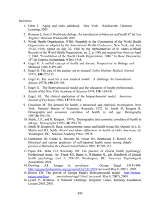 Reference
   1. Erber J. Aging and older adulthood.          New York:     Waldsworth, Thomson
      Learning; 2005
   2. Brannon L, Feist J. Health psychology. An introduction to behavior and health 6 th ed. Los
      Angeles: Thomson Wadsworth; 2007.
   3. World Health Organization, WHO. Preamble to the Constitution of the World Health
      Organization as adopted by the International Health Conference, New York, and June
      19-22, 1946; signed on July 22, 1946 by the representatives of 61 States (Official
      Records of the World Health Organization, no. 2, p. 100) and entered into force on April
      7, 1948. “Constitution of the World Health Organization, 1948.” In Basic Documents,
      15th ed. Geneva, Switzerland: WHO, 1948.
   4. Engel G. A unified concept of health and disease. Perspectives in Biology and
      Medicine 1960; 3:459-485.
   5. Engel G. The care of the patient: art or science? Johns Hopkins Medical Journal
      1977a; 140:222-232.
   6. Engel G. The need for a new medical model: A challenge for biomedicine.
      Science 1977b; 196:129-136.
   7. Engel G. The biopsychosocial model and the education of health professionals.
      Annals of the New York Academy of Sciences 1978; 310: 169-181
   8. Engel, GL. The clinical application of the biopsychosocial model. American
      Journal of Psychiatry 1980.; 137:535-544.
   9. Grossman M. The demand for health- a theoretical and empirical investigation. New
       York: National Bureau of Economic Research; 1972. In: Smith JP, Kington R.
       Demographic and economic correlates of health in old age. Demography
       1997;34:159-170.
   10. Smith, J. P., and R. Kington. 1997a. Demographic and economic correlates of health in
       old age. Demography 1997a; 34:159-170.
   11. Smith JP, Kington R. Race, socioeconomic status, and health in late life. Quoted in L. G.
       Martin and B.J. Soldo. Racial and ethnic differences in health of older American, ed.
       Washington, DC: National Academy Press; 1997b.
   12. Hambleton IR, Clarke K, Broome Hl, Fraser HS, Brathwaite F, Hennis AJ.
       Historical and current predictors of self-reported health status among elderly
       persons in Barbados. Rev Panam Salud Publica 2005; 17:342-353.
   13. Papas RK, Belar CD, Rozensky RH. The practice of clinical health psychology:
       Professional issues. In: Frank RG, Baum A, Wallander JL, eds. Handbook of clinical
       health psychology (vol 3: 293-319. Washington, DC: American Psychological
       Association; 2004.
   14. Dowling       AS.    Images      in    psychiatry:        George   Engel.    1913-1999.
       http://ajp.psychiatryonline.org/cgi/reprint/162/11/2039 (accessed May 8, 2007); 2005.
   15. Brown TM. The growth of George Engel's biopsychosocial model. http://human-
       nature.com/free-       associations/engel1.html. (accessed May 8, 2007); 2000.
   16. Lynch P. Wellness. A National Challenge. Kingston: Grace, Kennedy Foundation
       Lecture 2003; 2003.


                                             499
 