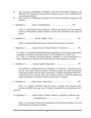 B1.     Pass successes in Mathematics, Principles of Accounts and English Language at the
        Ordinary/CXC General level will positively influence success on the Advanced level
        Accounting examination;
B2.     Pass successes in Mathematics, Principles of Accounts and English Language at the
        Ordinary.

5. Hypothesis 2…………[using Crosstabulations]..…………………………….. 152

        There is a relationship between religiosity, academic performance, age and marijuana
        smoking of Post-primary schools students and does this relationship varies based on
        gender.

6. Hypothesis 3……….…..…[Paired Sample t-test]…….………………………                                    164

        There is a statistical difference between the pre-Test and the post-Test scores.

7. Hypothesis 4….………[using Pearson Product Moment Correlation]…..…........                   184

      Ho: There is no statistical relationship between expenditure on social programmes (public
      expenditure on education and health) and levels of development in a country; and
      H1: There is a statistical association between expenditure on social programmes (i.e.
      public expenditure on education and health) and levels of development in a country

8. Hypothesis 5….. ………[using Logistic Regression]…………………………........                          199

        The health care seeking behaviour of Jamaicans is a function of educational level,
        poverty, union status, illnesses, duration of illnesses, gender, per capita consumption,
        ownership of health insurance policy, and injuries. [ Health Care Seeking Behaviour =
        f( educational levels, poverty, union status, illnesses, duration of illnesses, gender, per
        capita consumption, ownership of health insurance policy, injuries)]

9. Hypothesis 6….. ……[using Linear Regression] ….…………………………..                                207

       There is a negative correlation between access to tertiary level education and
       poverty controlled for sex, age, area of residence, household size, and educational level
of parents

10. Hypothesis 7….. ……[using Pearson Product Moment Correlation Coefficient and
                             Crosstabulations]……………………….......................             223

        There is an association between the introduction of the Inventory Readiness Test and
        the Performance of Students in Grade 1


                                                5
 