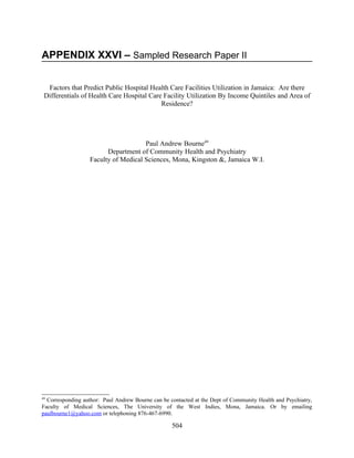 APPENDIX XXVI – Sampled Research Paper II


  Factors that Predict Public Hospital Health Care Facilities Utilization in Jamaica: Are there
 Differentials of Health Care Hospital Care Facility Utilization By Income Quintiles and Area of
                                           Residence?




                                      Paul Andrew Bourne49
                         Department of Community Health and Psychiatry
                   Faculty of Medical Sciences, Mona, Kingston &, Jamaica W.I.




49
  Corresponding author: Paul Andrew Bourne can be contacted at the Dept of Community Health and Psychiatry,
Faculty of Medical Sciences, The University of the West Indies, Mona, Jamaica. Or by emailing
paulbourne1@yahoo.com or telephoning 876-467-6990.

                                                   504
 