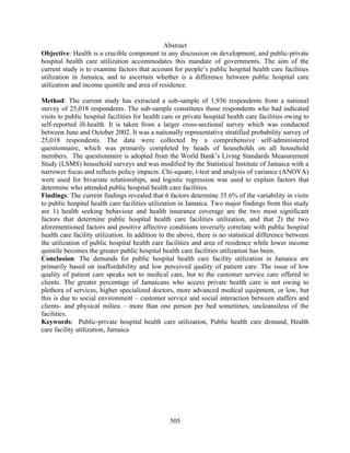Abstract
Objective: Health is a crucible component in any discussion on development, and public-private
hospital health care utilization accommodates this mandate of governments. The aim of the
current study is to examine factors that account for people’s public hospital health care facilities
utilization in Jamaica, and to ascertain whether is a difference between public hospital care
utilization and income quintile and area of residence.

Method: The current study has extracted a sub-sample of 1,936 respondents from a national
survey of 25,018 respondents. The sub-sample constitutes those respondents who had indicated
visits to public hospital facilities for health care or private hospital health care facilities owing to
self-reported ill-health. It is taken from a larger cross-sectional survey which was conducted
between June and October 2002. It was a nationally representative stratified probability survey of
25,018 respondents. The data were collected by a comprehensive self-administered
questionnaire, which was primarily completed by heads of households on all household
members. The questionnaire is adopted from the World Bank’s Living Standards Measurement
Study (LSMS) household surveys and was modified by the Statistical Institute of Jamaica with a
narrower focus and reflects policy impacts. Chi-square, t-test and analysis of variance (ANOVA)
were used for bivariate relationships, and logistic regression was used to explain factors that
determine who attended public hospital health care facilities.
Findings: The current findings revealed that 6 factors determine 35.6% of the variability in visits
to public hospital health care facilities utilization in Jamaica. Two major findings from this study
are 1) health seeking behaviour and health insurance coverage are the two most significant
factors that determine public hospital health care facilities utilization, and that 2) the two
aforementioned factors and positive affective conditions inversely correlate with public hospital
health care facility utilization. In addition to the above, there is no statistical difference between
the utilization of public hospital health care facilities and area of residence while lower income
quintile becomes the greater public hospital health care facilities utilization has been.
Conclusion: The demands for public hospital health care facility utilization in Jamaica are
primarily based on inaffordability and low perceived quality of patient care. The issue of low
quality of patient care speaks not to medical care, but to the customer service care offered to
clients. The greater percentage of Jamaicans who access private health care is not owing to
plethora of services, higher specialized doctors, more advanced medical equipment, or low, but
this is due to social environment – customer service and social interaction between staffers and
clients- and physical milieu – more than one person per bed sometimes, uncleansiless of the
facilities.
Keywords: Public-private hospital health care utilization, Public health care demand, Health
care facility utilization, Jamaica




                                                 505
 
