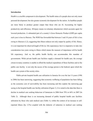 Introduction

Health is a crucible component in development. The health status of a people does not only mean

personal development; but also greater economic development for the nation. As healthier people

are more likely to produce greater output than those who are ill, Accounting for higher

productivity and efficiency. Ill/injury means in-voluntary absenteeism which accounts again for

lowered production. A substantial part of a country’s Gross Domestic Product (GDP) per capita

each year is loss to illnesses. The WHO has forwarded that between 3 and 10 years of life is loss

owing to illnesses (1,2), suggesting that illness reduces not only output by quality of life. Hence,

it is not important for observed length of life (ie. life expectancy), but it is imperative to take into

consideration loss years owing to illness which means the measure of importance will be health

life expectancy. And so, the public health facility can accommodate this mandate of

governments. While private health care facilities supply a demand for health care, the average

citizen in many countries is unable to afford the medical expenditure of those facilities and so the

public care facility is not only the access of the average person is the bedrock upon which the

health care system of the society relies.

        Public-private hospital health care utilization in Jamaica for over the last 11-years (1996

to 2006) has been narrowing, suggesting that economic wellbeing of population has been falling

as the economic cost of survivability has been increasing and this explain the narrowing gap

seeing in the hospital health care facility utilization (Figure 1). It is noted in the data that there is

decline in medical care seeking behaviour of Jamaicans in 2006 from 70% to 66% in 2007 (In

Table 2). Although there is an increasing demand of public hospital health care facilities

utilization by those who seek medical care (Table 1), within the context of an increase in self-

reported illness (by 3.3%) coupled with the dialectic of reduction in medical care seeking



                                                  506
 