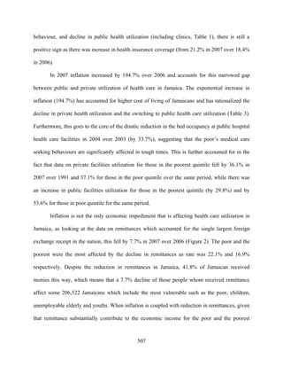 behaviour, and decline in public health utilization (including clinics, Table 1), there is still a

positive sign as there was increase in health insurance coverage (from 21.2% in 2007 over 18.4%

in 2006).

       In 2007 inflation increased by 194.7% over 2006 and accounts for this narrowed gap

between public and private utilization of health care in Jamaica. The exponential increase in

inflation (194.7%) has accounted for higher cost of living of Jamaicans and has rationalized the

decline in private health utilization and the switching to public health care utilization (Table 3).

Furthermore, this goes to the core of the drastic reduction in the bed occupancy at public hospital

health care facilities in 2004 over 2003 (by 33.7%), suggesting that the poor’s medical care

seeking behaviours are significantly affected in tough times. This is further accounted for in the

fact that data on private facilities utilization for those in the poorest quintile fell by 36.1% in

2007 over 1991 and 37.1% for those in the poor quintile over the same period, while there was

an increase in public facilities utilization for those in the poorest quintile (by 29.8%) and by

53.6% for those in poor quintile for the same period.

       Inflation is not the only economic impediment that is affecting health care utilization in

Jamaica, as looking at the data on remittances which accounted for the single largest foreign

exchange receipt in the nation, this fell by 7.7% in 2007 over 2006 (Figure 2). The poor and the

poorest were the most affected by the decline in remittances as rate was 22.1% and 16.9%

respectively. Despite the reduction in remittances in Jamaica, 41.8% of Jamaican received

monies this way, which means that a 7.7% decline of those people whom received remittance

affect some 206,522 Jamaicans which include the most vulnerable such as the poor, children,

unemployable elderly and youths. When inflation is coupled with reduction in remittances, given

that remittance substantially contribute to the economic income for the poor and the poorest



                                                507
 