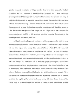 quintiles compared to reduction of 0.1 per cent for those in the latter group. (3). Medical

expenditure which is a constituent of non-consumption expenditure was 2.2% for those in the

poorest quintile (in 2006) compared to 13.5% of wealthiest quintile. The economic well-being of

the poor and the poorest in the population has become even more graved as this is reflected in the

inflation rate as it increased by 3 times for 2007 over 2006 (4). While the down turn the United

States economy in particular the Jamaica economy has more than one-half since 2006 (growth in

GDP at Constant (1996) prices in 2006 2.5 per cent and 1.2 per cent in 2007), those in the

poorest quintiles are hard hit by this economic recession, explaining the rationale for the

switching to home care or more public care.

       All the aforementioned arguments omit area of residence, suggesting that this is the same

across geographical boundaries. Poverty has been decline since 1991 from 44.6%, when inflation

rate was at the highest in the history of the nation (80.2%), to 9.9% in 2007. However, rural

poverty which was 71.3% in 2007 saw an 8.5% increase over 2006 (65.7%) within the economic

environment of a drastic increase in inflation, cost of living and prices of non-consumption items

such as medical care. When we take into consideration the reduction of remittance by 8.7% in

2007 over 2006 (42.3%) and fact that 67% of the elderly (people age 60+ years) dwell in rural

zones, remittance represents not only an income but economic living. Is this Accounting for any

of the narrowing of the gap between public-private hospital health care facility utilization? And

what are the factors which explain public hospital care facilities utilization in Jamaica? This is

the first study in the English speaking Caribbean and in particular Jamaica to seek to examine

conditions that explain public hospital health care facility utilization. Hence, the aim of the

current study is to examine factors that account for choice of public hospital care facilities




                                               509
 