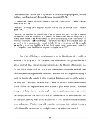 “The definition of a variable, then, is any attribute or characteristic of people, places, or events
that takes on different values.” (Furlong, Lovelace, Lovelace 2000, 42)

“A variable is a characteristic or property of an individual population unit” (McClave, Benson
and Sincich 2001, 5)

“Variable. A concept or its empirical measure that can take on multiple values” (Neuman
2003, 547).

“Variables are, therefore, the quantification of events, people, and places in order to measure
observations which are categorical (i.e. nominal and ordinal data) and non-categorical (i.e.
metric) in an attempt to be informed about the observation in reality. Each variable must fill
two basic conditions – (i) Exhaustiveness – the variable must be so defined that all tenets are
captured as its is comprehensive enough include all the observations, and (ii) mutually
exclusivity – the variable should be so defined that it applies to one event and one event only –
(i.e. Every observation should fit into only one category) (Bourne 2007).



       One of the difficulties of social research is not the identification of a variable or

variables in the study but it’s the conceptualization and oftentimes the operationalization of

chosen construct. Thus, whereas the conceptualization (i.e. the definition) of the variable may

(or may not) be complex, it is the ‘how do you measure such a concept (i.e. variable) which

oftentimes possesses the problem for researchers. Why this must be done properly bearing in

mind the attributes of a variable, it is this operational definition, which you will be testing in

the study (see Typologies of Variables, below). Thus, the testing of hypothesis is embedded

within variables and empiricism from which is used to guide present studies. Hypothesis

testing is a technique that is frequently employed by demographers, statisticians, economists,

psychologists, to name new practitioners, who are concerned about the testing of theories, and

the verification of reality truths, and the modifications of social realities within particular time,

space and settings. With this being said, researchers must ensure that a variable is properly

defined in an effort to ensure that the stated phenomenon is so defined and measured.



                                                 51
 