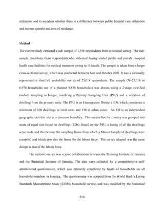 utilization and to ascertain whether there is a difference between public hospital care utilization

and income quintile and area of residence.



Method

The current study extracted a sub-sample of 1,936 respondents from a national survey. The sub-

sample constitutes those respondents who indicated having visited public and private hospital

health care facilities for medical treatment owing to ill-health. The sample is taken from a larger

cross-sectional survey, which was conducted between June and October 2002. It was a nationally

representative stratified probability survey of 25,018 respondents. The sample (N=25,018 or

6,976 households out of a planned 9,656 households) was drawn, using a 2-stage stratified

random sampling technique, involving a Primary Sampling Unit (PSU) and a selection of

dwelling from the primary units. The PSU is an Enumeration District (ED), which constitutes a

minimum of 100 dwellings in rural areas and 150 in urban zones. An ED is an independent

geographic unit that shares a common boundary. This means that the country was grouped into

strata of equal size based on dwellings (EDs). Based on the PSU, a listing of all the dwellings

were made and this became the sampling frame from which a Master Sample of dwellings were

compiled and which provides the frame for the labour force. The survey adopted was the same

design as that of the labour force.

       The national survey was a joint collaboration between the Planning Institute of Jamaica

and the Statistical Institute of Jamaica. The data were collected by a comprehensive self-

administered questionnaire, which was primarily completed by heads of households on all

household members in Jamaica. The questionnaire was adopted from the World Bank’s Living

Standards Measurement Study (LSMS) household surveys and was modified by the Statistical



                                               510
 