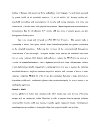 Institute of Jamaica with a narrower focus and reflects policy impacts. The instrument assessed:

(i) general health of all household members; (ii) social welfare; (iii) housing quality; (iv)

household expenditure and consumption; (v) poverty and coping strategies, (vi) crime and

victimization, (vii) education, (viii) physical environment, (ix) anthropometrics measurement and

Immunization data for all children 0-59 months old, (x) stock of durable goods, and (xi)

demographic characteristics.

       Data were stored and retrieved in SPSS 15.0 for Windows.               The current study is

explanatory in nature. Descriptive statistics were forwarded to provide background information

on the sampled population.       Following the provision of the aforementioned demographic

characteristics of the sub-sample, chi-square analyses were used to test statistical association

between some variables; t-test statistics and analysis of variance (ie ANOVA) were also use to

examine the association between a metric dependent variable and either a dichotomous variable

or non-dichotomous variable respectively. Logistic regression was used to examine the statistical

association between a single dichotomous dependent variable and a number of metric or other

variables (Empirical Model). In order to test the association between a single dichotomous

dependent variable and a number of explanatory factors simultaneously, the best technique to use

was logistic regression.

Empirical Model

Given a plethora of factors that simultaneously affect health care visits, the use of bivariate

analyses will not capture this reality. Therefore, in order to capture those factors that influence

visits to public hospital health care facility, we used a logistic regression instead. The regression

model examines several factors that might affect visits to public health care facilities.




                                                511
 