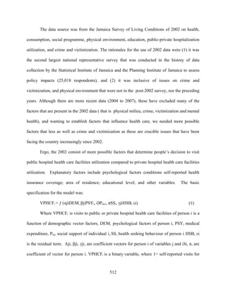 The data source was from the Jamaica Survey of Living Conditions of 2002 on health,

consumption, social programme, physical environment, education, public-private hospitalization

utilization, and crime and victimization. The rationales for the use of 2002 data were (1) it was

the second largest national representative survey that was conducted in the history of data

collection by the Statistical Institute of Jamaica and the Planning Institute of Jamaica to assess

policy impacts (25,018 respondents), and (2) it was inclusive of issues on crime and

victimization, and physical environment that were not in the post-2002 survey, nor the preceding

years. Although there are more recent data (2004 to 2007), these have excluded many of the

factors that are present in the 2002 data ( that is physical milieu, crime, victimization and mental

health), and wanting to establish factors that influence health care, we needed more possible

factors that less as well as crime and victimization as these are crucible issues that have been

facing the country increasingly since 2002.

       Ergo, the 2002 consist of more possible factors that determine people’s decision to visit

public hospital health care facilities utilization compared to private hospital health care facilities

utilization. Explanatory factors include psychological factors conditions self-reported health

insurance coverage; area of residence; educational level; and other variables.             The basic

specification for the model was:

       VPHCFi = ƒ (αjiDEMi, βjiPSYi, ƏPmci, πSSi, γjiHSBi, εi)                                  (1)

       Where VPHCFi is visits to public or private hospital health care facilities of person i is a

function of demographic vector factors, DEMi; psychological factors of person i, PSYi, medical

expenditure, Pmc; social support of individual i, SSi; health seeking behaviour of person i, HSBi; εi

is the residual term. Αji, βji, γji, are coefficient vectors for person i of variables j and Əi, π, are

coefficient of vector for person i. VPHCFi is a binary variable, where 1= self-reported visits for



                                                 512
 