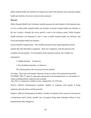 public hospital health care facilities for medical care and 0=self-reported visits to private hospital

health care facilities. [I am not so clear on this sentence].

Measure

Public Hospital Health Care Utilization variable measures the total number of self-reported cases

of visit to either public hospital health care facilities or private hospital health care facilities in

the last 4-weeks ( whereby the survey period is used as the reference point). Public Hospital

Health utilization was dummied to read 1=visits to public hospital health care facilities, and

0=private hospitals health care facilities.

Income Quintile Categorization. This variable measures the per capita population income

quintile that each individual is categories. There are 5 categories, from the poorest to the

wealthiest income quintile. For the purpose of the regression analysis, the variable was

measured as:

        1= Middle Quintile,     0=otherwise

        1=Two Wealthiest Quintiles, 0=otherwise

        The referent group is the two poorest income quintiles

Crowding. This is the total number of persons living in a room with a particular household.
                     , where     represents each person in the household and r is is the number of
rooms excluding kitchen, bathroom and verandah.
Age: This is a continuous variable in years, ranging from 15 to 99 years.

Positive Affective Psychological Condition: Number of responses with regards to being

optimistic about the future and life generally.

Negative Affective Psychological Condition: Number of responses from a person on having loss

a breadwinner and/or family member, loss of property being made redundant, failure to meet

household and other obligations.



                                                  513
 