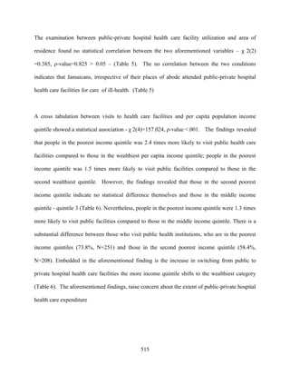 The examination between public-private hospital health care facility utilization and area of

residence found no statistical correlation between the two aforementioned variables – χ 2(2)

=0.385, ρ-value=0.825 > 0.05 – (Table 5). The no correlation between the two conditions

indicates that Jamaicans, irrespective of their places of abode attended public-private hospital

health care facilities for care of ill-health. (Table 5)



A cross tabulation between visits to health care facilities and per capita population income

quintile showed a statistical association - χ 2(4)=157.024, ρ-value <.001. The findings revealed

that people in the poorest income quintile was 2.4 times more likely to visit public health care

facilities compared to those in the wealthiest per capita income quintile; people in the poorest

income quintile was 1.5 times more likely to visit public facilities compared to those in the

second wealthiest quintile. However, the findings revealed that those in the second poorest

income quintile indicate no statistical difference themselves and those in the middle income

quintile - quintile 3 (Table 6). Nevertheless, people in the poorest income quintile were 1.3 times

more likely to visit public facilities compared to those in the middle income quintile. There is a

substantial difference between those who visit public health institutions, who are in the poorest

income quintiles (73.8%, N=251) and those in the second poorest income quintile (58.4%,

N=208). Embedded in the aforementioned finding is the increase in switching from public to

private hospital health care facilities the more income quintile shifts to the wealthiest category

(Table 6). The aforementioned findings, raise concern about the extent of public-private hospital

health care expenditure




                                                 515
 