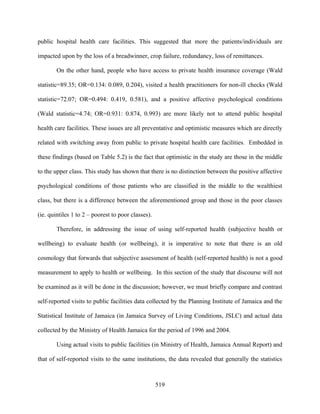public hospital health care facilities. This suggested that more the patients/individuals are

impacted upon by the loss of a breadwinner, crop failure, redundancy, loss of remittances.

        On the other hand, people who have access to private health insurance coverage (Wald

statistic=89.35; OR=0.134: 0.089, 0.204), visited a health practitioners for non-ill checks (Wald

statistic=72.07; OR=0.494: 0.419, 0.581), and a positive affective psychological conditions

(Wald statistic=4.74; OR=0.931: 0.874, 0.993) are more likely not to attend public hospital

health care facilities. These issues are all preventative and optimistic measures which are directly

related with switching away from public to private hospital health care facilities. Embedded in

these findings (based on Table 5.2) is the fact that optimistic in the study are those in the middle

to the upper class. This study has shown that there is no distinction between the positive affective

psychological conditions of those patients who are classified in the middle to the wealthiest

class, but there is a difference between the aforementioned group and those in the poor classes

(ie. quintiles 1 to 2 – poorest to poor classes).

        Therefore, in addressing the issue of using self-reported health (subjective health or

wellbeing) to evaluate health (or wellbeing), it is imperative to note that there is an old

cosmology that forwards that subjective assessment of health (self-reported health) is not a good

measurement to apply to health or wellbeing. In this section of the study that discourse will not

be examined as it will be done in the discussion; however, we must briefly compare and contrast

self-reported visits to public facilities data collected by the Planning Institute of Jamaica and the

Statistical Institute of Jamaica (in Jamaica Survey of Living Conditions, JSLC) and actual data

collected by the Ministry of Health Jamaica for the period of 1996 and 2004.

        Using actual visits to public facilities (in Ministry of Health, Jamaica Annual Report) and

that of self-reported visits to the same institutions, the data revealed that generally the statistics



                                                    519
 