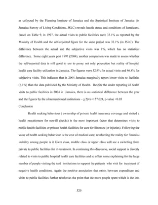 as collected by the Planning Institute of Jamaica and the Statistical Institute of Jamaica (in

Jamaica Survey of Living Conditions, JSLC) reveals health status and conditions of Jamaicans.

Based on Table 9, in 1997, the actual visits to public facilities were 33.1% as reported by the

Ministry of Health and the self-reported figure for the same period was 32.1% (in JSLC). The

difference between the actual and the subjective visits was 1%, which has no statistical

difference. Some eight years post 1997 (2004), another comparison was made to assess whether

the self-reported data is still good to use to proxy not only perception but reality of hospital

health care facility utilization in Jamaica. The figures were 52.9% for actual visits and 46.8% for

subjective visits. This indicates that in 2004 Jamaica marginally report lower visits to facilities

(6.1%) than the data published by the Ministry of Health. Despite the under reporting of health

visits to public facilities in 2004 in Jamaica, there is no statistical difference between the year

and the figures by the aforementioned institutions – χ 2(4) =157.024, ρ-value <0.05

Conclusion

        Health seeking behaviour ( ownership of private health insurance coverage and visited a

health practitioners for non-ill checks) is the most important factor that determines visits to

public health facilities or private health facilities for care for illnesses (or injuries). Following the

value of health seeking behaviour is the cost of medical care; reinforcing the reality for financial

inability among people is it lower class, middle class or upper class will see a switching from

private to public facilities for ill-treatment. In continuing this discourse, social support is directly

related to visits to public hospital health care facilities and so offers some explaining for the large

number of people visiting the said institutions to support the patients who visit for treatment of

negative health conditions. Again the positive association that exists between expenditure and

visits to public facilities further reinforces the point that the more people spent which is the less



                                                  520
 