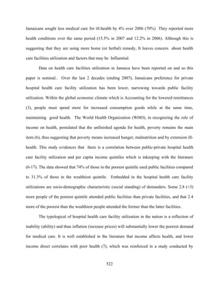 Jamaicans sought less medical care for ill-health by 4% over 2006 (70%) They reported more

health conditions over the same period (15.5% in 2007 and 12.2% in 2006). Although this is

suggesting that they are using more home (or herbal) remedy, It leaves concern about health

care facilities utilization and factors that may be Influential.

       Data on health care facilities utilization in Jamaica have been reported on and so this

paper is seminal.. Over the last 2 decades (ending 2007), Jamaicans preference for private

hospital health care facility utilization has been lower, narrowing towards public facility

utilization. Within the global economic climate which is Accounting for the lowered remittances

(3), people must spend more for increased consumption goods while at the same time,

maintaining good health. The World Health Organization (WHO), in recognizing the role of

income on health, postulated that the unfinished agenda for health, poverty remains the main

item (6), thus suggesting that poverty means increased hunger, malnutrition and by extension ill-

health. This study evidences that there is a correlation between public-private hospital health

care facility utilization and per capita income quintiles which is inkeeping with the literature

(6-17). The data showed that 74% of those in the poorest quintile used public facilities compared

to 31.3% of those in the wealthiest quintile. Embedded in the hospital health care facility

utilizations are socio-demographic characteristic (social standing) of demanders. Some 2.8 (≈3)

more people of the poorest quintile attended public facilities than private facilities, and that 2.4

more of the poorest than the wealthiest people attended the former than the latter facilities.

       The typological of hospital health care facility utilization in the nation is a reflection of

inability (ability) and than inflation (increase prices) will substantially lower the poorest demand

for medical care. It is well established in the literature that income affects health, and lower

income direct correlates with poor health (7), which was reinforced in a study conducted by



                                                 522
 