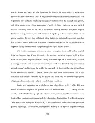 Powell, Bourne and Waller (8) who found that the those in the lower subjective social class

reported the least health status. Those in the poorest income quintile are more concerned and able

to primarily have difficulty purchasing the necessary nutrients from the required foods groups,

and this accounts for their high consumption of public facilities, owing to low cost medical

services. This study found that the cost of medical care strongly correlated with public hospital

health care facility utilization, and further explains this potency as it was revealed that the more

people spending, the more they will attend public facility. An individual who spends more has

less income to save as well as use for medical expenditure that account for increased utilization

of private facility with movement along the rung of per capita income quintile.

       With less income coupled with more spent on consumption items, health seeking medical

behaviour becomes less. Within this reality, the negative correlation between health seeking

behaviour and public hospital health care facility utilizations expected as public facility demand

is strongly correlated with income or affordability of health care. Private facility consumption

depends on one’s ability to pay the cost for the care, and it is this which bars the poorest from

highly accessing this facilities. This study has revealed that public hospital health care facility

utilizations substantially demanded by the poorest and those who are experiencing negative

affective conditions and positive affective psychological conditions.

       Studies have shown that one psychological state affects his/her health (18-21). This was

further refined into negative and positive affective conditions (18, 21,22).        Being positive

directly correlated to health as people who entertain positive affective conditions are more likely

to view like a more optimistic manner and this enhance their health status. In seeking to unearth

‘why some people are happier’ Lyubomirsky (21) approached this study from the perspective of

positive psychology. She noted that, to comprehend disparity in self-reported happiness between



                                                523
 
