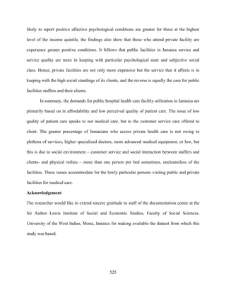 likely to report positive affective psychological conditions are greater for those at the highest

level of the income quintile, the findings also show that those who attend private facility are

experience greater positive conditions. It follows that public facilities in Jamaica service and

service quality are more in keeping with particular psychological state and subjective social

class. Hence, private facilities are not only more expensive but the service that it affects is in

keeping with the high social standings of its clients, and the reverse is equally the case for public

facilities staffers and their clients.

        In summary, the demands for public hospital health care facility utilization in Jamaica are

primarily based on in affordability and low perceived quality of patient care. The issue of low

quality of patient care speaks to not medical care, but to the customer service care offered to

client. The greater percentage of Jamaicans who access private health care is not owing to

plethora of services, higher specialized doctors, more advanced medical equipment, or low, but

this is due to social environment – customer service and social interaction between staffers and

clients- and physical milieu – more than one person per bed sometimes, uncleansiless of the

facilities. These issues accommodate for the lowly particular persons visiting public and private

facilities for medical care.

Acknowledgement

The researcher would like to extend sincere gratitude to staff of the documentation centre at the

Sir Author Lewis Institute of Social and Economic Studies, Faculty of Social Sciences,

University of the West Indies, Mona, Jamaica for making available the dataset from which this

study was based.




                                                525
 