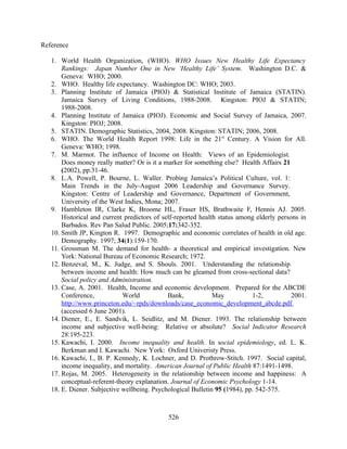 Reference

   1. World Health Organization, (WHO). WHO Issues New Healthy Life Expectancy
       Rankings: Japan Number One in New ‘Healthy Life’ System. Washington D.C. &
       Geneva: WHO; 2000.
   2. WHO. Healthy life expectancy. Washington DC: WHO; 2003.
   3. Planning Institute of Jamaica (PIOJ) & Statistical Institute of Jamaica (STATIN).
       Jamaica Survey of Living Conditions, 1988-2008. Kingston: PIOJ & STATIN;
       1988-2008.
   4. Planning Institute of Jamaica (PIOJ). Economic and Social Survey of Jamaica, 2007.
       Kingston: PIOJ; 2008.
   5. STATIN. Demographic Statistics, 2004, 2008. Kingston: STATIN; 2006, 2008.
   6. WHO. The World Health Report 1998: Life in the 21st Century. A Vision for All.
       Geneva: WHO; 1998.
   7. M. Marmot. The influence of Income on Health: Views of an Epidemiologist.
       Does money really matter? Or is it a marker for something else? Health Affairs 21
       (2002), pp.31-46.
   8. L.A. Powell, P. Bourne, L. Waller. Probing Jamaica’s Political Culture, vol. 1:
       Main Trends in the July-August 2006 Leadership and Governance Survey.
       Kingston: Centre of Leadership and Governance, Department of Government,
       University of the West Indies, Mona; 2007.
   9. Hambleton IR, Clarke K, Broome HL, Fraser HS, Brathwaite F, Hennis AJ. 2005.
       Historical and current predictors of self-reported health status among elderly persons in
       Barbados. Rev Pan Salud Public. 2005;17:342-352.
   10. Smith JP, Kington R. 1997. Demographic and economic correlates of health in old age.
       Demography. 1997; 34(1):159-170.
   11. Grossman M. The demand for health- a theoretical and empirical investigation. New
       York: National Bureau of Economic Research; 1972.
   12. Benzeval, M., K. Judge, and S. Shouls. 2001. Understanding the relationship
       between income and health: How much can be gleamed from cross-sectional data?
       Social policy and Administration.
   13. Case, A. 2001. Health, Income and economic development. Prepared for the ABCDE
       Conference,           World            Bank,            May          1-2,           2001.
       http://www.princeton.edu/~rpds/downloads/case_economic_development_abcde.pdf
       (accessed 6 June 2001).
   14. Diener, E., E. Sandvik, L. Seidlitz, and M. Diener. 1993. The relationship between
       income and subjective well-being: Relative or absolute? Social Indicator Research
       28:195-223.
   15. Kawachi, I. 2000. Income inequality and health. In social epidemiology, ed. L. K.
       Berkman and I. Kawachi. New York: Oxford Univeristy Press.
   16. Kawachi, I., B. P. Kennedy, K. Lochner, and D. Prothrow-Stitch. 1997. Social capital,
       income inequality, and mortality. American Journal of Public Health 87:1491-1498.
   17. Rojas, M. 2005. Heterogeneity in the relationship between income and happiness: A
       conceptual-referent-theory explanation. Journal of Economic Psychology 1-14.
   18. E. Diener. Subjective wellbeing. Psychological Bulletin 95 (1984), pp. 542-575.



                                             526
 
