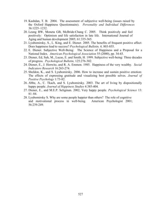 19. Kashdan, T. B. 2004. The assessment of subjective well-being (issues raised by
    the Oxford Happiness Questionnaire). Personality and Individual Differences
    36:1225–1232.
20. Leung BW, Moneta GB, McBride-Chang C. 2005. Think positively and feel
    positively: Optimism and life satisfaction in late life. International Journal of
    Aging and human development 2005; 61:335-365.
21. Lyubomirsky, S., L. King, and E. Diener. 2005. The benefits of frequent positive affect:
    Does happiness lead to success? Psychological Bulletin, 6, 803-855.
22. E. Diener. Subjective Well-Being: The Science of Happiness and a Proposal for a
    National Index. American Psychological Association 55 (2000), pp. 34-43.
23. Diener, Ed, Suh, M., Lucas, E. and Smith, H. 1999. Subjective well-being: Three decades
    of progress. Psychological Bulletin, 125:276-302.
24. Diener, E., J. Horwitz, and R. A. Emmon. 1985. Happiness of the very wealthy. Social
    Indicators Research 16:263-274.
25. Sheldon, K., and S. Lyubomirsky. 2006. How to increase and sustain positive emotion:
    The effects of expressing gratitude and visualizing best possible selves. Journal of
    Positive Psychology 1:73-82.
26. Abbe, A., C. Tkach, and S. Lyubomirsky. 2003. The art of living by dispositionally
    happy people. Journal of Happiness Studies 4:385-404.
27. Diener, E., and M.E.P. Seligman. 2002, Very happy people. Psychological Science 13:
    81–84.
28. Lyubomirsky S. Why are some people happier than others? The role of cognitive
    and motivational process in well-being.         American Psychologist 2001;
    56:239-249.




                                          527
 