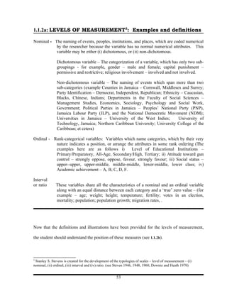 1.1.2a: LEVELS OF MEASUREMENT3: Examples and definitions

Nominal - The naming of events, peoples, institutions, and places, which are coded numerical
           by the researcher because the variable has no normal numerical attributes. This
           variable may be either (i) dichotomous, or (ii) non-dichotomous.

               Dichotomous variable – The categorization of a variable, which has only two sub-
               groupings - for example, gender – male and female; capital punishment –
               permissive and restrictive; religious involvement – involved and not involved.

               Non-dichotomous variable – The naming of events which span more than two
               sub-categories (example Counties in Jamaica – Cornwall, Middlesex and Surrey;
               Party Identification – Democrat, Independent, Republican; Ethnicity – Caucasian,
               Blacks, Chinese, Indians; Departments in the Faculty of Social Sciences –
               Management Studies, Economics, Sociology, Psychology and Social Work,
               Government; Political Parties in Jamaica – Peoples’ National Party (PNP),
               Jamaica Labour Party (JLP), and the National Democratic Movement (NDM);
               Universities in Jamaica – University of the West Indies;          University of
               Technology, Jamaica; Northern Caribbean University; University College of the
               Caribbean; et cetera)

Ordinal - Rank-categorical variables: Variables which name categories, which by their very
           nature indicates a position, or arrange the attributes in some rank ordering (The
           examples here are as follows i)           Level of Educational Institutions –
           Primary/Preparatory, All-Age, Secondary/High, Tertiary; ii) Attitude toward gun
           control – strongly oppose, oppose, favour, strongly favour; iii) Social status –
           upper--upper, upper-middle, middle-middle, lower-middle, lower class; iv)
           Academic achievement – A, B, C, D, F.

Interval
or ratio       These variables share all the characteristics of a nominal and an ordinal variable
               along with an equal distance between each category and a ‘true’ zero value – (for
               example – age; weight; height; temperature; fertility; votes in an election,
               mortality; population; population growth; migration rates, .




Now that the definitions and illustrations have been provided for the levels of measurement,

the student should understand the position of these measures (see 1.1.2b).



3
 Stanley S. Stevens is created for the development of the typologies of scales – level of measurement – (i)
nominal, (ii) ordinal, (iii) interval and (iv) ratio. (see Steven 1946, 1948, 1968; Downie and Heath 1970)


                                                        53
 
