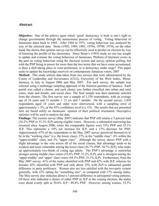 Abstract

Objective: One of the pillows upon which ‘good’ democracy is built is one’s right to
change governments through the autonomous process of voting. Voting behaviour of
Jamaicans dates back to 1944. After 1944 to 1971, voting behaviour was analyzed by
way of the electoral data. Stone (1992; 1989; 1981; 1978a, 1978b; 1974), on the other
hand, has shown that opinion survey can be effectively used to predict an election by way
of knowing the profile of the electorates. Since Stone’s (1993) study no one has sought
to update and evaluate the voting behaviour of Jamaicans. Plethora of literature exists in
the past on voting behaviour using the electoral system and survey opinion polling; but
with the PNP being in power for more than the two terms that we have come accustomed,
is there a shift taking place in voter preference, or is democracy under siege? This paper
seeks to update the knowledge reservoir on contemporary Jamaican voters, 2007
Method: This study utilizes data taken from two surveys that were administered by the
Centre of Leadership and Governance (CLG), University of the West Indies, Mona-
Jamaica, in July to August 2006 and May 2007. For each survey, the sample was
selected using a multistage sampling approach of the fourteen parishes of Jamaica. Each
parish was called a cluster, and each cluster was further classified into urban and rural
zones, male and female, and social class. The final sample was then randomly selected
from the clusters. The first survey saw a sample of 1,338 respondents, with an average
age of 34 years and 11 months ± 13 yrs and 7 months. On the second survey, 1,438
respondents aged 18 years and older were interviewed, with a sampling error of
approximately ± 3%, at the 95% confidence level (i.e. CI). The results that are presented
here are based solely on Jamaicans’ opinion of their political orientation. Descriptive
statistics will be used to analyze the data.
Findings: The current survey (May 2007) indicates that PNP still retains a 3 percent lead
(36.2% PNP to 33.2% JLP) among eligible voters. However, a substantial narrowing has
occurred since August 2006, when the comparable figures were 53% PNP and 23.1%
JLP. This represents a 10% net increase for JLP, and a 17% decrease for PNP.
Approximately 67% of the respondents to the May 2007 survey perceived themselves to
be in the “working class” (i.e. the lower class), 27% in the “middle class”, 4% within the
“upper-middle” class, and 2% “upper class”. Although the survey shows PNP with a
slight advantage in the vote across all of the social classes, that advantage tends to be
weakest and most vulnerable among the lower class (36.7% PNP, 34.7% JLP), who make
up approximately two-thirds of voting age adults. The PNP’s advantage is somewhat
stronger among middle class voters (35.6% PNP, 31.2% JLP), and is strongest among the
‘upper-middle’ and ‘upper’ class voters (44.3% PNP, 31.1% JLP). Furthermore, from the
May 2007 survey, 41% of the males identified with PNP and 42% with JLP, whereas for
females 42% identified with PNP and only about 35% with JLP--a substantial gender
difference in party preference. Women also are less satisfied with the two-party system
generally, with 22% opting for “something else”, as compared with 17% among males.
The May survey also indicates about a 3 percent difference in anticipated voting patterns.
Of those who indicated a choice of either PNP or JLP in the coming election, the males
were about evenly split at 50.6% JLP / 49.4% PNP. However, among women, 53.5%

                                           540
 