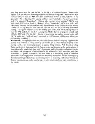 said they would vote for PNP and 46.5% for JLP -- a 7-point difference. Women also
appear to be less satisfied with the performance of their existing MPs. When asked ‘How
satisfied are you that the MP from this constituency listens to the problems of the
people?’, 12% of the May 2007 sample said they were ‘satisfied’, 54% said ‘sometimes’
and 35% indicated ‘dissatisfied’. Of those who reported being ‘satisfied’, 51.0% were
males and 49.0% were females. However of the ‘dissatisfied’, 46% were males with
54% being females. In terms of how they intend to vote in the coming election, among
‘youth’ 30.8% say they will vote for PNP, 26% for JLP, and 34.7% say they will not be
voting. The figures are much closer for middle-aged adults, with 38.7% saying they will
vote for PNP and 36.3% for JLP. Among the elderly, there is a ten-point spread, with
48% for PNP and 38% for JLP. Levels of non-voting are highest among youth, with
34.7% saying they “will not vote”, compared to 19.8% among middle-aged adults, and
10% among the elderly.
Conclusion: Voting behaviour is not, and while people who are ‘undying’ supporters for
a party may continue to voting one way (or decides not to vote); the vast majority of the
voting populace are more sympathizers as against being fanatics. With this said, voting
behaviour is never stationary but it is fluid as water and dynamic as the social actions of
man. Generally, people vote base on (i) charismatic leadership; (ii) socialization - earlier
traditions; (iii) perception of direct benefits (or disbenefits); (iv) associates and class
affiliation; (v) gender differences, and that there is a shift-taking place in Jamaican
landscape. Increasingly more Jamaicans are becoming meticulous and are moving away
from the stereotypical uncritical and less responsive to chicanery. Education through the
formal institutions and media are playing a pivotal function in fostering a critical mind in
the public.




                                            541
 