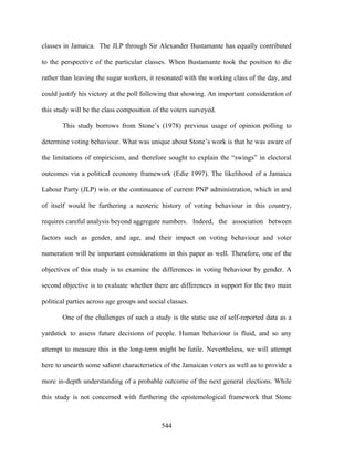 classes in Jamaica. The JLP through Sir Alexander Bustamante has equally contributed

to the perspective of the particular classes. When Bustamante took the position to die

rather than leaving the sugar workers, it resonated with the working class of the day, and

could justify his victory at the poll following that showing. An important consideration of

this study will be the class composition of the voters surveyed.

       This study borrows from Stone’s (1978) previous usage of opinion polling to

determine voting behaviour. What was unique about Stone’s work is that he was aware of

the limitations of empiricism, and therefore sought to explain the “swings” in electoral

outcomes via a political economy framework (Edie 1997). The likelihood of a Jamaica

Labour Party (JLP) win or the continuance of current PNP administration, which in and

of itself would be furthering a neoteric history of voting behaviour in this country,

requires careful analysis beyond aggregate numbers. Indeed, the association between

factors such as gender, and age, and their impact on voting behaviour and voter

numeration will be important considerations in this paper as well. Therefore, one of the

objectives of this study is to examine the differences in voting behaviour by gender. A

second objective is to evaluate whether there are differences in support for the two main

political parties across age groups and social classes.

       One of the challenges of such a study is the static use of self-reported data as a

yardstick to assess future decisions of people. Human behaviour is fluid, and so any

attempt to measure this in the long-term might be futile. Nevertheless, we will attempt

here to unearth some salient characteristics of the Jamaican voters as well as to provide a

more in-depth understanding of a probable outcome of the next general elections. While

this study is not concerned with furthering the epistemological framework that Stone



                                            544
 