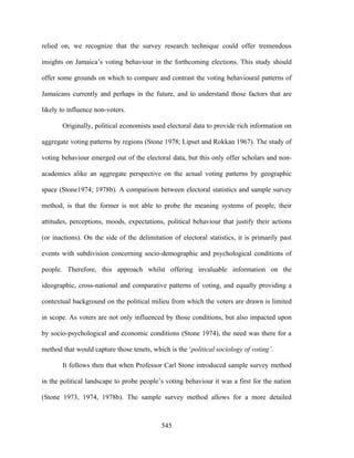 relied on, we recognize that the survey research technique could offer tremendous

insights on Jamaica’s voting behaviour in the forthcoming elections. This study should

offer some grounds on which to compare and contrast the voting behavioural patterns of

Jamaicans currently and perhaps in the future, and to understand those factors that are

likely to influence non-voters.

       Originally, political economists used electoral data to provide rich information on

aggregate voting patterns by regions (Stone 1978; Lipset and Rokkan 1967). The study of

voting behaviour emerged out of the electoral data, but this only offer scholars and non-

academics alike an aggregate perspective on the actual voting patterns by geographic

space (Stone1974; 1978b). A comparison between electoral statistics and sample survey

method, is that the former is not able to probe the meaning systems of people, their

attitudes, perceptions, moods, expectations, political behaviour that justify their actions

(or inactions). On the side of the delimitation of electoral statistics, it is primarily past

events with subdivision concerning socio-demographic and psychological conditions of

people. Therefore, this approach whilst offering invaluable information on the

ideographic, cross-national and comparative patterns of voting, and equally providing a

contextual background on the political milieu from which the voters are drawn is limited

in scope. As voters are not only influenced by those conditions, but also impacted upon

by socio-psychological and economic conditions (Stone 1974), the need was there for a

method that would capture those tenets, which is the ‘political sociology of voting’.

       It follows then that when Professor Carl Stone introduced sample survey method

in the political landscape to probe people’s voting behaviour it was a first for the nation

(Stone 1973, 1974, 1978b). The sample survey method allows for a more detailed



                                            545
 