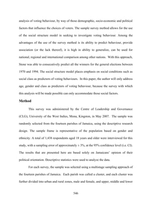 analysis of voting behaviour, by way of those demographic, socio-economic and political

factors that influence the choices of voters. The sample survey method allows for the use

of the social structure model in seeking to investigate voting behaviour. Among the

advantages of the use of the survey method is its ability to predict behaviour, provide

association (or the lack thereof), it is high in ability to generalize, can be used for

national, regional and international comparison among other nations. With this approach,

Stone was able to consecutively predict all the winners for the general elections between

1970 and 1994. The social structure model places emphasis on social conditions such as

social class as predictors of voting behaviours. In this paper, the author will only address

age, gender and class as predictors of voting behaviour, because the survey with which

this analysis will be made possible can only accommodate those social factors.

Method

       This survey was administered by the Centre of Leadership and Governance

(CLG), University of the West Indies, Mona, Kingston, in May 2007. The sample was

randomly selected from the fourteen parishes of Jamaica, using the descriptive research

design. The sample frame is representative of the population based on gender and

ethnicity. A total of 1,438 respondents aged 18 years and older were interviewed for this

study, with a sampling error of approximately ± 3%, at the 95% confidence level (i.e. CI).

The results that are presented here are based solely on Jamaicans’ opinion of their

political orientation. Descriptive statistics were used to analyze the data.

       For each survey, the sample was selected using a multistage sampling approach of

the fourteen parishes of Jamaica. Each parish was called a cluster, and each cluster was

further divided into urban and rural zones, male and female, and upper, middle and lower


                                             546
 
