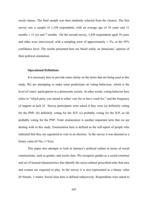 social classes. The final sample was then randomly selected from the clusters. The first

survey saw a sample of 1,338 respondents, with an average age of 34 years and 11

months ± 13 yrs and 7 months. On the second survey, 1,438 respondents aged 18 years

and older were interviewed, with a sampling error of approximately ± 3%, at the 95%

confidence level. The results presented here are based solely on Jamaicans’ opinion of

their political orientation.



        Operational Definitions

        It is necessary here to provide some clarity on the terms that are being used in this

study. We are attempting to make some predictions on voting behaviour, which is the

level of voters’ participation in a democratic society. In other words, voting behavior here

refers to “which party you intend to either vote for or have voted for,” and the frequency

of support or lack of. Survey participants were asked if they were (a) definitely voting

for the PNP, (b) definitely voting for the JLP, (c) probably voting for the JLP, or (d)

probably voting for the PNP. Voter enumeration is another important term that we are

dealing with in this study. Enumeration here is defined as the self-report of people who

indicated that they are registered to vote in an election. In the survey it was denoted as a

binary value (0=No, 1=Yes).

        This paper also attempts to look at Jamaica’s political culture in terms of social

constructions, such as gender, and social class. We recognize gender as a social construct

and set of learned characteristics that identify the socio-cultural prescribed roles that men

and women are expected to play. In the survey it is also represented as a binary value

(0=female, 1=male). Social class here is defined subjectively. Respondents were asked to



                                            547
 