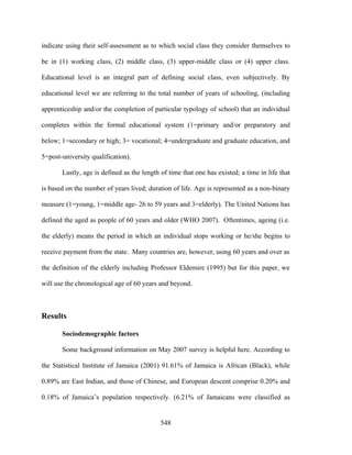 indicate using their self-assessment as to which social class they consider themselves to

be in (1) working class, (2) middle class, (3) upper-middle class or (4) upper class.

Educational level is an integral part of defining social class, even subjectively. By

educational level we are referring to the total number of years of schooling, (including

apprenticeship and/or the completion of particular typology of school) that an individual

completes within the formal educational system (1=primary and/or preparatory and

below; 1=secondary or high; 3= vocational; 4=undergraduate and graduate education, and

5=post-university qualification).

       Lastly, age is defined as the length of time that one has existed; a time in life that

is based on the number of years lived; duration of life. Age is represented as a non-binary

measure (1=young, 1=middle age- 26 to 59 years and 3=elderly). The United Nations has

defined the aged as people of 60 years and older (WHO 2007). Oftentimes, ageing (i.e.

the elderly) means the period in which an individual stops working or he/she begins to

receive payment from the state. Many countries are, however, using 60 years and over as

the definition of the elderly including Professor Eldemire (1995) but for this paper, we

will use the chronological age of 60 years and beyond.



Results

       Sociodemographic factors

       Some background information on May 2007 survey is helpful here. According to

the Statistical Institute of Jamaica (2001) 91.61% of Jamaica is African (Black), while

0.89% are East Indian, and those of Chinese, and European descent comprise 0.20% and

0.18% of Jamaica’s population respectively. (6.21% of Jamaicans were classified as


                                            548
 