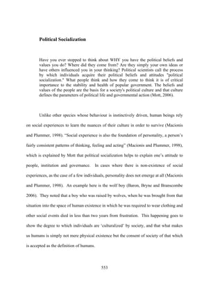 Political Socialization


       Have you ever stopped to think about WHY you have the political beliefs and
       values you do? Where did they come from? Are they simply your own ideas or
       have others influenced you in your thinking? Political scientists call the process
       by which individuals acquire their political beliefs and attitudes "political
       socialization." What people think and how they come to think it is of critical
       importance to the stability and health of popular government. The beliefs and
       values of the people are the basis for a society's political culture and that culture
       defines the parameters of political life and governmental action (Mott, 2006).



       Unlike other species whose behaviour is instinctively driven, human beings rely

on social experiences to learn the nuances of their culture in order to survive (Macionis

and Plummer, 1998). “Social experience is also the foundation of personality, a person’s

fairly consistent patterns of thinking, feeling and acting” (Macionis and Plummer, 1998),

which is explained by Mott that political socialization helps to explain one’s attitude to

people, institution and governance.    In cases where there is non-existence of social

experiences, as the case of a few individuals, personality does not emerge at all (Macionis

and Plummer, 1998). An example here is the wolf boy (Baron, Bryne and Branscombe

2006). They noted that a boy who was raised by wolves, when he was brought from that

situation into the space of human existence in which he was required to wear clothing and

other social events died in less than two years from frustration. This happening goes to

show the degree to which individuals are ‘culturalized’ by society, and that what makes

us humans is simply not mere physical existence but the consent of society of that which

is accepted as the definition of humans.




                                           553
 