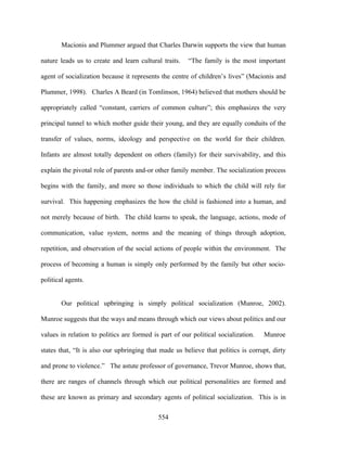 Macionis and Plummer argued that Charles Darwin supports the view that human

nature leads us to create and learn cultural traits.   “The family is the most important

agent of socialization because it represents the centre of children’s lives” (Macionis and

Plummer, 1998). Charles A Beard (in Tomlinson, 1964) believed that mothers should be

appropriately called “constant, carriers of common culture”; this emphasizes the very

principal tunnel to which mother guide their young, and they are equally conduits of the

transfer of values, norms, ideology and perspective on the world for their children.

Infants are almost totally dependent on others (family) for their survivability, and this

explain the pivotal role of parents and-or other family member. The socialization process

begins with the family, and more so those individuals to which the child will rely for

survival. This happening emphasizes the how the child is fashioned into a human, and

not merely because of birth. The child learns to speak, the language, actions, mode of

communication, value system, norms and the meaning of things through adoption,

repetition, and observation of the social actions of people within the environment. The

process of becoming a human is simply only performed by the family but other socio-

political agents.


        Our political upbringing is simply political socialization (Munroe, 2002).

Munroe suggests that the ways and means through which our views about politics and our

values in relation to politics are formed is part of our political socialization.   Munroe

states that, “It is also our upbringing that made us believe that politics is corrupt, dirty

and prone to violence.” The astute professor of governance, Trevor Munroe, shows that,

there are ranges of channels through which our political personalities are formed and

these are known as primary and secondary agents of political socialization. This is in

                                            554
 
