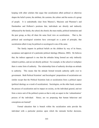keeping with other scholars that argue that socialization albeit political or otherwise

shapes the belief system, the attribute, the customs, the culture and the norms of a group

of people.      It is undoubtedly clear from Munroe’s, Macionis and Plummer’s and

Haralambos and Holborn’s positions that, individuals are directly and indirectly

influenced by the family, the school, the church, the mass media, political institutions and

the peer group, as they all share the same focal view on socialization.        That is, the

political and sociological scientists have converged on a point of principle, that

socialization albeit it may be political or sociological is one of the same.

       The family imparts its political beliefs on the children by way of its biases,

acceptance and approval of a particular political ideology (Munroe, 2002). He believes

that, the indirect approach is one that the attitudes being formed are only indirectly

related to politics, and are not directly political. For example, in the school or workplace

there is some form of authority. The relationship form of authority develops an attitude

to authority.    This means that the attitude formed towards authority spills over to

government. Both Political Scientists’ and Sociologists’ propositions of socialization are

similar except that the Political Scientists look at socialization from a political aspect

(political ideology as a result of socialization). Sociologists, on the other hand, examine

the process of socialization and its impact on society, on the individual general, and not

from a micro unit of the political system as that is only an aspect in the ‘culturalization’

process of the individual.       Hence, are we proposing that human behaviour and

conceptions are learned?

       Formal education that is branch within the socialization units provide the

individual with a particular premise upon which the rationale his/her decisions.



                                             555
 