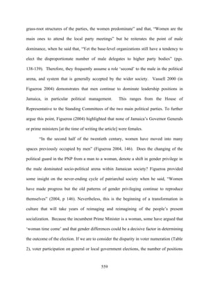 grass-root structures of the parties, the women predominate” and that, “Women are the

main ones to attend the local party meetings” but he reiterates the point of male

dominance, when he said that, “Yet the base-level organizations still have a tendency to

elect the disproportionate number of male delegates to higher party bodies” (pgs.

138-139). Therefore, they frequently assume a role ‘second’ to the male in the political

arena, and system that is generally accepted by the wider society. Vassell 2000 (in

Figueroa 2004) demonstrates that men continue to dominate leadership positions in

Jamaica, in particular political management.          This ranges from the House of

Representative to the Standing Committees of the two main political parties. To further

argue this point, Figueroa (2004) highlighted that none of Jamaica’s Governor Generals

or prime ministers [at the time of writing the article] were females.

       “In the second half of the twentieth century, women have moved into many

spaces previously occupied by men” (Figueroa 2004, 146). Does the changing of the

political guard in the PNP from a man to a woman, denote a shift in gender privilege in

the male dominated socio-political arena within Jamaican society? Figueroa provided

some insight on the never-ending cycle of patriarchal society when he said, “Women

have made progress but the old patterns of gender privileging continue to reproduce

themselves” (2004, p 146). Nevertheless, this is the beginning of a transformation in

culture that will take years of reimaging and reimagining of the people’s present

socialization. Because the incumbent Prime Minister is a woman, some have argued that

‘woman time come’ and that gender differences could be a decisive factor in determining

the outcome of the election. If we are to consider the disparity in voter numeration (Table

2), voter participation on general or local government elections, the number of positions



                                            559
 