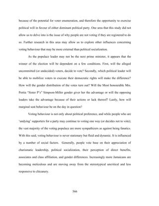 because of the potential for voter enumeration, and therefore the opportunity to exercise

political will in favour of either dominant political party. One area that this study did not

allow us to delve into is the issue of why people are not voting if they are registered to do

so. Further research in this area may allow us to explore other influences concerning

voting behaviour that may be more external than political socialization.

       As the populace leader may not be the next prime minister, it appears that the

winner of the election will be dependent on a few conditions. First, will the alleged

uncommitted (or undecided) voters, decide to vote? Secondly, which political leader will

be able to mobilize voters to execute their democratic rights will make the difference?

How will the gender distribution of the votes turn out? Will the Most honourable Mrs.

Portia “Sister P’s” Simpson-Miller gender giver her the advantage or will the opposing

leaders take the advantage because of their actions or lack thereof? Lastly, how will

marginal seat behaviour be on the day in question?

       Voting behaviour is not only about political preference, and while people who are

‘undying’ supporters for a party may continue to voting one way (or decides not to vote);

the vast majority of the voting populace are more sympathizers as against being fanatics.

With this said, voting behaviour is never stationary but fluid and dynamic. It is influenced

by a number of social factors. Generally, people vote base on their appreciation of

charismatic leadership, political socialization, their perception of direct benefits,

associates and class affiliation, and gender differences. Increasingly more Jamaicans are

becoming meticulous and are moving away from the stereotypical uncritical and less

responsive to chicanery.




                                            566
 