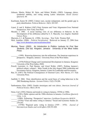 Johnson, Martin, Robert M. Stein, and Robert Winkle. (2003). Language choice,
      residential stability, and voting among Latino Americans. Social Science
      Quarterly. 84

Kaufmann, Karen M. (2002). Culture wars, secular realignment, and the gender gap in
      party identification. Political Behavior. 24(3): 283-307.

Lipset, S. and S. Rokkan (1967) Party Systems and Voter Alignments-Cross National
        Perspectives. New York: Free Press.
Mischel, J. 1966. A social learning view of sex difference in behavior. In the
        Development of Sex difference edited by E. E. Maccoby. Los Angeles: Stanford
        Univer. Press.
Macionis, J, J. & Plummer, K. (1998). Sociology. New York: Prentice Hall.
Mott, Jonathan. (2006). Political Socialization. Retrieved on January 27, 2006 from
        http://www.thisnation.com/socialization.html.

Munroe, Trevor. (2002). An Introduction to Politics: Lectures for First Year
     Students, (3rd ed). Kingston, Jamaica: University of the West Indies
     Press.

_______. (1999). Renewing democracy into the millennium. The Jamaican experience in
      perspective. Kingston, Jamaica: University Press of the West Indies.

_______. (1970) Political Change and Constitutional Development in Jamaica. Kingston:
       University of the West Indies, ISER.
Powell, Lawrence A., Paul Bourne, and Lloyd Waller. (2007). Probing Jamaica’s
       political culture, volume1: Main Trends in the July-August 2006 Leadership and
       Governance Survey. Kingston, Jamaica: Centre for Leadership and Governance.
Rae, D. (1967) The Political Consequences of Electoral Laws. New Haven, CT: Yale
       University Press.

Saalfeld, T. 2004. Party identification and the social bases of voting behaviour in the
       2002 Bundestag election. German Politics 13(2):170-200.

Sanbonmatsu, Kira. (2002). Gender stereotypes and vote choice. American Journal of
      Political Science. 46(1): 20-34.

Stone, Carl. (1992). Patterns and trends in voting in Jamaica, 19550s to 1980s.
______. (1981). Public opinion and the 1980s elections in Jamaica. Caribbean Quarterly
       27(2): 1-19.
______. (1989). Pollstering: “Perspective” interview. Caribbean Perspective 44/45:9
______. (1978a) "Class and status voting in Jamaica." Social and Economic Studies 26:
       279-293.
______. (1978b) "Regional party voting in Jamaica (1959 – 1976). Journal of
       Interamerican Studies and world affairs 220:393-420.


                                         569
 