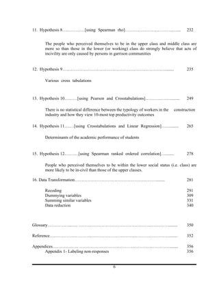 11. Hypothesis 8….…………[using Spearman rho]………………………………....                               232


      The people who perceived themselves to be in the upper class and middle class are
      more so than those in the lower (or working) class do strongly believe that acts of
      incivility are only caused by persons in garrison communities


12. Hypothesis 9………………………………………………………………........                                         235

      Various cross tabulations



13. Hypothesis 10………[using Pearson and Crosstabulations]………………........                   249

      There is no statistical difference between the typology of workers in the   construction
      industry and how they view 10-most top productivity outcomes

14. Hypothesis 11….…[using Crosstabulations and Linear Regression]……........             265

      Determinants of the academic performance of students


15. Hypothesis 12….……[using Spearman ranked ordered correlation]…........                278

      People who perceived themselves to be within the lower social status (i.e. class) are
      more likely to be in-civil than those of the upper classes.

16. Data Transformation…………………………………………………........                                       281

      Recoding                                                                           291
      Dummying variables                                                                 309
      Summing similar variables                                                          331
      Data reduction                                                                     340



Glossary……………..….. ………………………………………………………........                                         350

Reference…..………….…………………………………………………………........                                          352

Appendices…………..….. ………………………………………………………........                                        356
      Appendix 1- Labeling non-responses                                                 356


                                              6
 