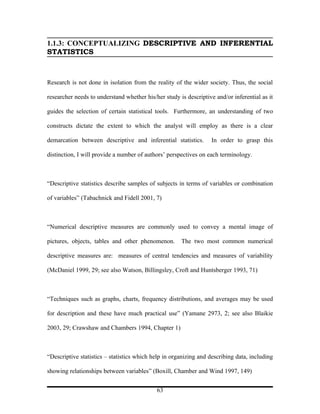 1.1.3: CONCEPTUALIZING DESCRIPTIVE AND INFERENTIAL
STATISTICS



Research is not done in isolation from the reality of the wider society. Thus, the social

researcher needs to understand whether his/her study is descriptive and/or inferential as it

guides the selection of certain statistical tools. Furthermore, an understanding of two

constructs dictate the extent to which the analyst will employ as there is a clear

demarcation between descriptive and inferential statistics.        In order to grasp this

distinction, I will provide a number of authors’ perspectives on each terminology.



“Descriptive statistics describe samples of subjects in terms of variables or combination

of variables” (Tabachnick and Fidell 2001, 7)



“Numerical descriptive measures are commonly used to convey a mental image of

pictures, objects, tables and other phenomenon.       The two most common numerical

descriptive measures are: measures of central tendencies and measures of variability

(McDaniel 1999, 29; see also Watson, Billingsley, Croft and Huntsberger 1993, 71)



“Techniques such as graphs, charts, frequency distributions, and averages may be used

for description and these have much practical use” (Yamane 2973, 2; see also Blaikie

2003, 29; Crawshaw and Chambers 1994, Chapter 1)



“Descriptive statistics – statistics which help in organizing and describing data, including

showing relationships between variables” (Boxill, Chamber and Wind 1997, 149)


                                            63
 