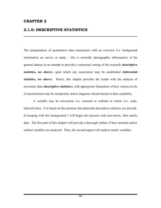 CHAPTER 2

2.1.0: DESCRIPTIVE STATISTICS




The interpretation of quantitative data commences with an overview (i.e. background

information on survey or study – this is normally demographic information) of the

general dataset in an attempt to provide a contextual setting of the research (descriptive

statistics, see above), upon which any association may be established (inferential

statistics, see above). Hence, this chapter provides the reader with the analysis of

univariate data (descriptive statistics), with appropriate illustration of how various levels

of measurement may be interpreted, and/or diagrams chosen based on their suitability.

        A variable may be non-metric (i.e. nominal or ordinal) or metric (i.e. scale,

interval/ratio). It is based on this premise that particular descriptive statistics are provide.

In keeping with this background, I will begin this process with non-metric, then metric

data. The first part of this chapter will provide a thorough outline of how nominal and/or

ordinal variables are analyzed. Then, the second aspect will analyze metric variables.




                                              66
 