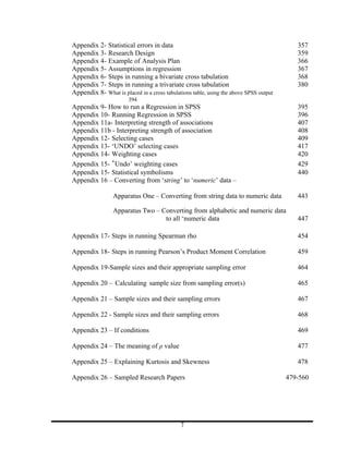 Appendix 2- Statistical errors in data                                                    357
Appendix 3- Research Design                                                               359
Appendix 4- Example of Analysis Plan                                                      366
Appendix 5- Assumptions in regression                                                     367
Appendix 6- Steps in running a bivariate cross tabulation                                 368
Appendix 7- Steps in running a trivariate cross tabulation                                380
Appendix 8- What is placed in a cross tabulations table, using the above SPSS output
                       394
Appendix 9- How to run a Regression in SPSS                                               395
Appendix 10- Running Regression in SPSS                                                   396
Appendix 11a- Interpreting strength of associations                                       407
Appendix 11b - Interpreting strength of association                                       408
Appendix 12- Selecting cases                                                              409
Appendix 13- ‘UNDO’ selecting cases                                                       417
Appendix 14- Weighting cases                                                              420
Appendix 15- ‘Undo’ weighting cases                                                       429
Appendix 15- Statistical symbolisms                                                       440
Appendix 16 – Converting from ‘string’ to ‘numeric’ data –

                 Apparatus One – Converting from string data to numeric data              443

                 Apparatus Two – Converting from alphabetic and numeric data
                                  to all ‘numeric data                                    447

Appendix 17- Steps in running Spearman rho                                                454

Appendix 18- Steps in running Pearson’s Product Moment Correlation                        459

Appendix 19-Sample sizes and their appropriate sampling error                             464

Appendix 20 – Calculating sample size from sampling error(s)                              465

Appendix 21 – Sample sizes and their sampling errors                                      467

Appendix 22 - Sample sizes and their sampling errors                                      468

Appendix 23 – If conditions                                                               469

Appendix 24 – The meaning of ρ value                                                      477

Appendix 25 – Explaining Kurtosis and Skewness                                            478

Appendix 26 – Sampled Research Papers                                                  479-560




                                             7
 