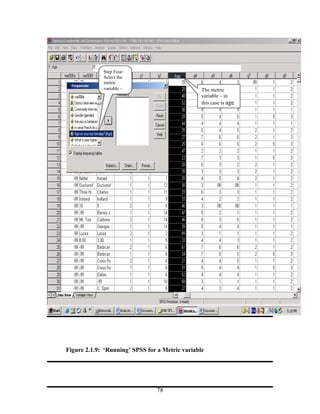 Step Four:
             Select the
             metric
             variable –                          The metric
                                                 variable – in
                                                 this case is age




Figure 2.1.9: ‘Running’ SPSS for a Metric variable




                                78
 