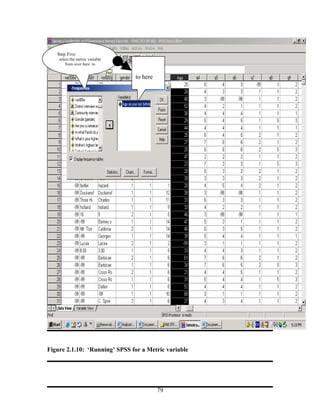 Step Five
    select the metric variable
        from over here to


                                 to here




Figure 2.1.10: ‘Running’ SPSS for a Metric variable




                                           79
 