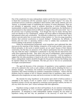 PREFACE



One of the complexities for many undergraduate students and for first time researchers is ‘How
to blend their socialization with the systematic rigours of scientific inquiry?’ For some, the
socialization process would have embedded in them hunches, faith, family authority and even
‘hearsay’ as acceptable modes of establishing the existence of certain phenomena. These are
not principles or approaches rooted in academic theorizing or critical thinking. Despite
insurmountable scientific evidence that have been gathered by empiricism, the falsification of
some perspectives that students hold are difficulty to change as they still want to hold ‘true’ to
the previous ways of gaining knowledge. Even though time may be clearly showing those
issues are obsolete or even ‘mythological’, students will always adhere to information that they
had garnered in their early socialization. The difficulty in objectivism is not the ‘truths’ that it
claims to provide and/or how we must relate to these realities, it is ‘how do young researchers
abandon their preferred socialization to research findings? Furthermore, the difficulty of
humans and even more so upcoming scholars is how to validate their socialization with
research findings in the presence of empiricism.
        Within the aforementioned background, social researchers must understand that ethic
must govern the reporting of their findings, irrespective of the results and their value systems.
Ethical principles, in the social or natural research, are not ‘good’ because of their inherent
construction, but that they are protectors of the subjects (participants) from the researcher(s)
who may think the study’s contribution is paramount to any harm that the interviewees may
suffer from conducting the study. Then, there is the issue of confidentiality, which sometimes
might be conflicting to the personal situations faced by the researcher. I will be simplistic to
suggest that who takes precedence is based on the code of conduct that guides that profession.
Hence, undergraduate students should be brought into the general awareness that findings must
be reported without any form of alteration. This then give rise to ‘how do we systematically
investigate social phenomena?’

        The aged old discourse of the correctness of quantitative versus qualitative research
will not be explored in this work as such a debate is obsolete and by rehashing this here is a
pointless dialogue. Nevertheless, this textbook will forward illustrations of how to analyze
quantitative data without including any qualitative interpretation techniques. I believe that the
problems faced by students as how to interpret statistical data (ie quantitative data), must be
addressed as the complexities are many and can be overcome in a short time with assistance.

       My rationale for using ‘hypotheses’ as the premise upon which to build an analysis is
embedded in the logicity of how to explore social or natural happenings. I know that
hypothesis testing is not the only approach to examining current germane realities, but that it is
one way which uses more ‘pure’ science techniques than other approaches.

        Hypothesis testing is simply not about null hypothesis, Ho (no statistical relationships),
or alternative hypothesis, Ha, it is a systematic approach to the investigation of observable
phenomenon. In attempting to make undergraduate students recognize the rich annals of
hypothesis testing and how they are paramount to the discovery of social fact, I will

                                                 8
 