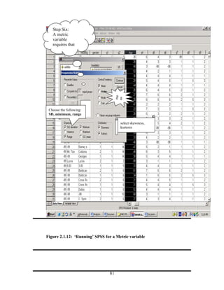 Step Six:
   A metric
   variable
   requires that
   you do the




                                     me
                                     an
 Choose the following:
 SD, minimum, range

                                      select skewness,
                                      kurtosis




Figure 2.1.12: ‘Running’ SPSS for a Metric variable




                                81
 