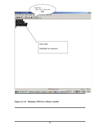 Step Nine:
                       select ‘run’, which is this
                                 Key




                              Step Eight:

                              Highlight the argument




Figure 2.1.14: ‘Running’ SPSS for a Metric variable




                                                83
 