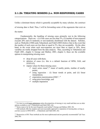 2.1.2b: TREATING MISSING (i.e. NON-RESPONSES) CASES



Unlike a dominant theory which is generally acceptable by many scholars, the construct

of missing data is fluid. Thus, I will be forwarding some of the arguments that exist on

the matter.

        Fundamentally, the handling of missing cases primarily rest in the following
categorizations. These are – (1) if the cases are less than 5%, (2) number of non-response
exceeds 20% and (3) randomly or non-randomly distributed with the dataset. Scholars,
such as Thirkettle (1988) ands Tabachnick and Fidell (2003) believe that in the event that
the number of such cases are less than or equal to 5%, they are acceptable. On the other
hand, in the event when such non-responses are more than or equal to 20%, those
variables are totally dropped from the data analysis. Thus, according to Tabachnick and
Fidell 2001, chapter 4; George and Mallery 2003, chapter 4, these are the available
options in manipulating missing cases:

              •   drop all cases with them;
              •   deletion of cases (i.e. this is a default function of SPSS, SAS, and
                  SYSTAT);
              •   impute values for those missing cases-
                       insert series mean15,16 mean of nearby points, median of nearby
                          points;
                       using regression – (i) linear trends at point, and (ii) linear
                          interpolation;
                       expectation maximization (EM)17, 18
                       using prior knowledge, and
                       multiple imputation




15
   “It is best to avoid mean substitution unless the proportion of missing is very small and there are no other
options available to you” (Tabachnick and Fidell 2001, 66)
16
   “Series mean is by far the most frequently used method” (George and Mallery 2003, 50)
17
   “EM methods offer the simplest and most reasonable approach to imputation of missing data. as long as
you have access to SPSS MVA …(Tabachnick and Fidell 2001, 66)
18
  “Regression or EM. These methods are the most sophisticated and are generally recommended” (de Vaus
2002, 69)


                                                      88
 