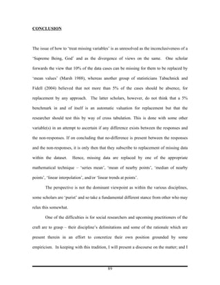 CONCLUSION



The issue of how to ‘treat missing variables’ is as unresolved as the inconclusiveness of a

‘Supreme Being, God’ and as the divergence of views on the same.              One scholar

forwards the view that 10% of the data cases can be missing for them to be replaced by

‘mean values’ (Marsh 1988), whereas another group of statisticians Tabachnick and

Fidell (2004) believed that not more than 5% of the cases should be absence, for

replacement by any approach. The latter scholars, however, do not think that a 5%

benchmark in and of itself is an automatic valuation for replacement but that the

researcher should test this by way of cross tabulation. This is done with some other

variable(s) in an attempt to ascertain if any difference exists between the responses and

the non-responses. If on concluding that no-difference is present between the responses

and the non-responses, it is only then that they subscribe to replacement of missing data

within the dataset.     Hence, missing data are replaced by one of the appropriate

mathematical technique – ‘series mean’, ‘mean of nearby points’, ‘median of nearby

points’, ‘linear interpolation’, and/or ‘linear trends at points’.

        The perspective is not the dominant viewpoint as within the various disciplines,

some scholars are ‘purist’ and so take a fundamental different stance from other who may

relax this somewhat.

        One of the difficulties is for social researchers and upcoming practitioners of the

craft are to grasp – their discipline’s delimitations and some of the rationale which are

present therein in an effort to concretize their own position grounded by some

empiricism. In keeping with this tradition, I will present a discourse on the matter; and I



                                               89
 
